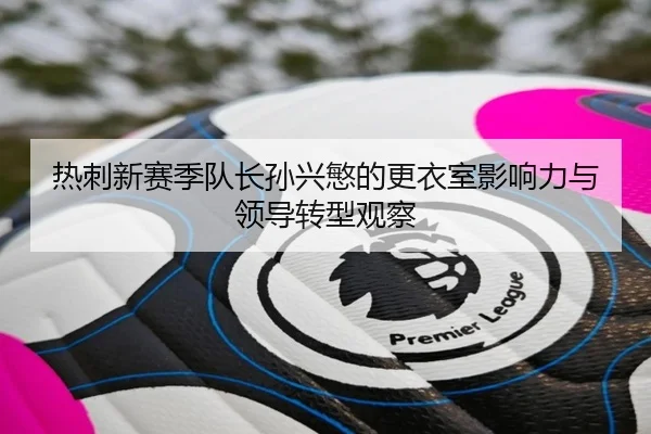 热刺新赛季队长孙兴慜的更衣室影响力与领导转型观察