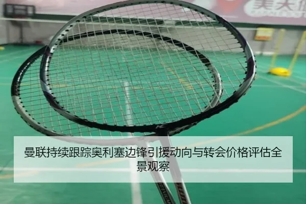 曼联持续跟踪奥利塞边锋引援动向与转会价格评估全景观察