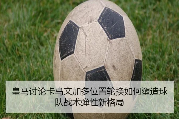 皇马讨论卡马文加多位置轮换如何塑造球队战术弹性新格局