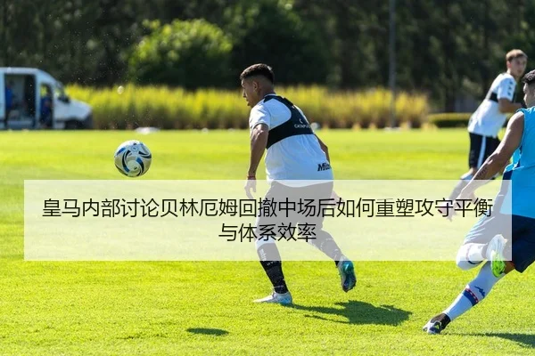 皇马内部讨论贝林厄姆回撤中场后如何重塑攻守平衡与体系效率