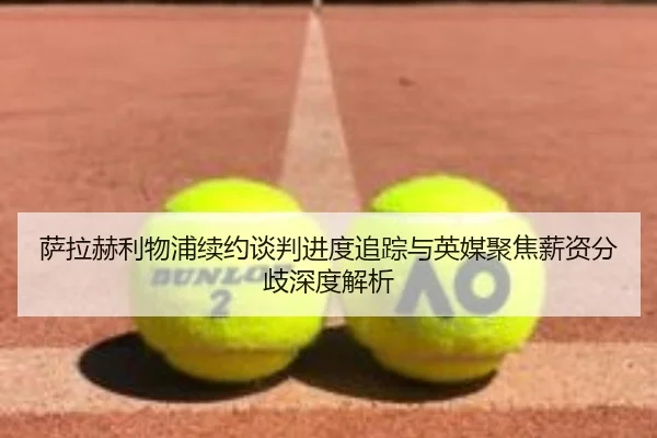 萨拉赫利物浦续约谈判进度追踪与英媒聚焦薪资分歧深度解析